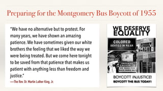 Preparing for the Montgomery Bus Boycott of 1955
“We have no alternative but to protest. For
many years, we have shown an amazing
patience.We have sometimes given our white
brothers the feeling that we liked the way we
were being treated. But we come here tonight
to be saved from that patience that makes us
patient with anything less than freedom and
justice.”
—The Rev. Dr. Martin Luther King, Jr.
 