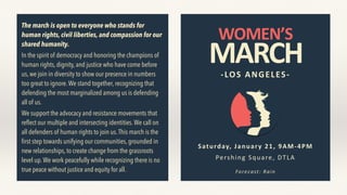 WOMEN’S
MARCH-LOS	ANGELES-
Saturday,	January	21,	9AM-4PM
Pershing	Square,	DTLA
Forecast:	Rain
The march is open to everyone who stands for
human rights, civil liberties, and compassion for our
shared humanity.
In the spirit of democracy and honoring the champions of
human rights, dignity, and justice who have come before
us, we join in diversity to show our presence in numbers
too great to ignore.We stand together, recognizing that
defending the most marginalized among us is defending
all of us.
We support the advocacy and resistance movements that
reﬂect our multiple and intersecting identities.We call on
all defenders of human rights to join us.This march is the
ﬁrst step towards unifying our communities, grounded in
new relationships, to create change from the grassroots
level up.We work peacefully while recognizing there is no
true peace without justice and equity for all.
 