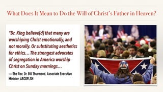 “Dr. King believe[d] that many are
worshiping Christ emotionally, and
not morally. Or substituting aesthetics
for ethics…The strongest advocates
of segregation in America worship
Christ on Sunday mornings…
—The Rev. Dr. Bill Thurmond, Associate Executive
Minister, ABCOFLSH
What Does It Mean to Do the Will of Christ’s Father in Heaven?
 