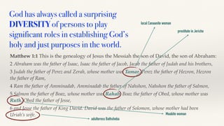 God has always called a surprising
DIVERSITY of persons to play
significant roles in establishing God’s
holy and just purposes in the world.
Matthew 1:1 This is the genealogy of Jesus the Messiah the son of David, the son of Abraham:
2 Abraham was the father of Isaac, Isaac the father of Jacob, Jacob the father of Judah and his brothers,
3 Judah the father of Perez and Zerah, whose mother was Tamar, Perez the father of Hezron, Hezron
the father of Ram,
4 Ram the father of Amminadab, Amminadab the father of Nahshon, Nahshon the father of Salmon,
5 Salmon the father of Boaz, whose mother was Rahab, Boaz the father of Obed, whose mother was
Ruth, Obed the father of Jesse,
6 and Jesse the father of King David. David was the father of Solomon, whose mother had been
Uriah’s wife.
local Canaanite woman
prostitute in Jericho
Moabite woman
adulteress Bathsheba
 