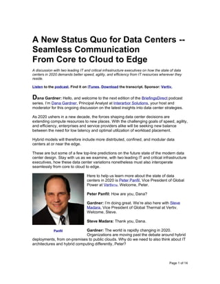 Page 1 of 14
A New Status Quo for Data Centers --
Seamless Communication
From Core to Cloud to Edge
A discussion with two leading IT and critical infrastructure executives on how the state of data
centers in 2020 demands better speed, agility, and efficiency from IT resources wherever they
reside.
Listen to the podcast. Find it on iTunes. Download the transcript. Sponsor: Vertiv.
Dana Gardner: Hello, and welcome to the next edition of the BriefingsDirect podcast
series. I’m Dana Gardner, Principal Analyst at Interarbor Solutions, your host and
moderator for this ongoing discussion on the latest insights into data center strategies.
As 2020 ushers in a new decade, the forces shaping data center decisions are
extending compute resources to new places. With the challenging goals of speed, agility,
and efficiency, enterprises and service providers alike will be seeking new balance
between the need for low latency and optimal utilization of workload placement.
Hybrid models will therefore include more distributed, confined, and modular data
centers at or near the edge.
These are but some of a few top-line predictions on the future state of the modern data
center design. Stay with us as we examine, with two leading IT and critical infrastructure
executives, how these data center variations nonetheless must also interoperate
seamlessly from core to cloud to edge.
Here to help us learn more about the state of data
centers in 2020 is Peter Panfil, Vice President of Global
Power at VertivTM. Welcome, Peter.
Peter Panfil: How are you, Dana?
Gardner: I’m doing great. We’re also here with Steve
Madara, Vice President of Global Thermal at Vertiv.
Welcome, Steve.
Steve Madara: Thank you, Dana.
Gardner: The world is rapidly changing in 2020.
Organizations are moving past the debate around hybrid
deployments, from on-premises to public clouds. Why do we need to also think about IT
architectures and hybrid computing differently, Peter?
Panfil
 
