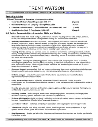 TRENT WATSON
12700 Featherwood Dr. Suite 304, Houston, Texas 77034 (281) 386-1967 Trent-Watson@myway.com page 2 of 3
Specific job titles
Military IT Occupational Specialties, primary or duty position;
Senior Joint Network Node IT Supervisor, 2008-2011 (4 years)
Operations Manager and Company Training Officer, 2007 (1 year)
Executive Communications IT Support Manager, US Embassy Iraq, 2006 (1 year)
Small Extension Node IT Team Leader, 2004-2005 (2 years)
Job Duties, Responsibilities, Knowledge, Skills, and Abilities
Network Services - test, install, configure, and maintain networks including servers, hubs, bridges, switches,
routers, and management software which permit the sharing and transmission of information.
Network Administration - standardization of the LAN configuration, troubleshoot cable-plant and data-line
problems, monitoring of network, technical support, and services provided via hardware and software agents,
generate bandwidth and utilization reports, coordination of all activities affecting information technology
equipment to ensure all needed communications are available, and coordination with senior management to
ensure that information technology services meet or exceed program requirements.
Training - Provides training and technical advice and assistance to information technology specialists, includes
creating training schedules for mandatory and refresher training, cross training, and establishing custom training
to meet individual as well organizational needs, checks for learning, ensures all mandatory, monthly, quarterly,
and annual standards are met.
Management - planning work and setting priorities for subordinate staff, assigning work based on priorities,
evaluating work performance, providing advice, counseling, or instruction to employees on work assignments or
other administrative matters, developing performance standards, and addressing performance and or conduct
issues of subordinate staff as needed.
Customer Support - supervise help desk and systems maintenance department, provide other technical support
to customers who need advice, assistance, and training in applying hardware and software systems.
Systems Analysis - consult with customers to refine functional requirements and translate functional
requirements into technical specifications.
Policy and Planning - develop, implement, and ensure compliance with plans, policies, standards,
infrastructures, and architectures that establish the framework for the management of IT programs within scope of
responsibility.
Security - plan, develop, implement, and maintain programs, polices, and procedures to protect the integrity and
confidentiality of systems, networks, and data.
Operating Systems - install, configure, and maintain the operating systems environment, including systems
servers and operating systems software on which application programs run.
Systems Administration - install, configure, troubleshoot, and maintain various systems hardware and software
to ensure the availability and functionality of services and systems.
Applications Software - customize, and configure applications software programs to meet requirements.
Architecture - analyze, plan, design, document, assess, and manage the IT structural framework to align
systems with the mission, goals, and business processes of the organization.
Data Management - develop and administer databases used to store and retrieve data and develop standards for
the handling of data.
Hiring a veteran may allow for tax credits up to $9600 Prefer full time, will consider shift & part time schedules
 