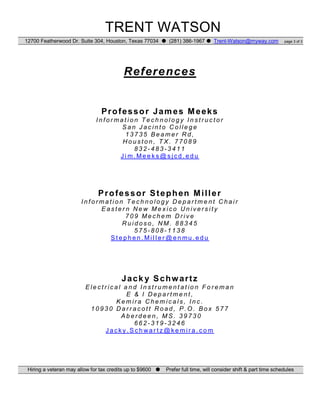 TRENT WATSON
12700 Featherwood Dr. Suite 304, Houston, Texas 77034 (281) 386-1967 Trent-Watson@myway.com page 3 of 3
References
Professor James Meeks
I n f o r m a t i o n T e c h n o l o g y I n s t r u c t o r
S a n J a c i n t o C o l l e g e
1 3 7 3 5 B e a m e r R d ,
H o u s t o n , T X . 7 7 0 8 9
8 3 2 - 4 8 3 - 3 4 1 1
J i m. Me e k s @ s j c d . e d u
Professor Stephen Miller
I n f o r m a t i o n T e c h n o l o g y D e p a r t m e n t C h a i r
E a s t e r n N e w M e x i c o U n i v e r s i t y
7 0 9 M e c h e m D r i v e
R u i d o s o , N M . 8 8 3 4 5
5 7 5 - 8 0 8 - 1 1 3 8
S t e p h e n . Mi l l e r @ e n mu . e d u
Jack y Schwartz
E le c t r i c a l a n d I n s t r u m e n t a t io n F o r e m a n
E & I D e p a r t m e n t ,
K e m ir a C h e m i c a l s , I n c .
1 0 9 3 0 D a r r a c o t t R o a d , P . O . B o x 5 7 7
A b e r d e e n , M S . 3 9 7 3 0
6 6 2 - 3 1 9 - 3 2 4 6
J a c k y . S c h wa r t z @ k e m i r a . c o m
Hiring a veteran may allow for tax credits up to $9600 Prefer full time, will consider shift & part time schedules
 
