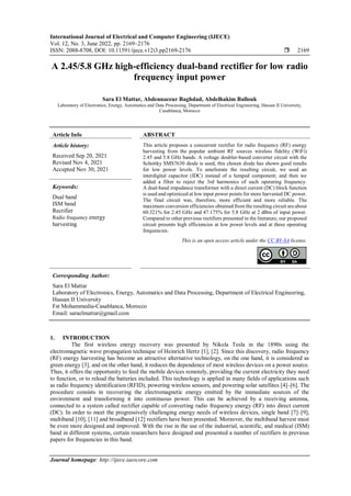 International Journal of Electrical and Computer Engineering (IJECE)
Vol. 12, No. 3, June 2022, pp. 2169~2176
ISSN: 2088-8708, DOI: 10.11591/ijece.v12i3.pp2169-2176  2169
Journal homepage: http://ijece.iaescore.com
A 2.45/5.8 GHz high-efficiency dual-band rectifier for low radio
frequency input power
Sara El Mattar, Abdennaceur Baghdad, Abdelhakim Ballouk
Laboratory of Electronics, Energy, Automatics and Data Processing, Department of Electrical Engineering, Hassan II University,
Casablanca, Morocco
Article Info ABSTRACT
Article history:
Received Sep 20, 2021
Revised Nov 4, 2021
Accepted Nov 30, 2021
This article proposes a concurrent rectifier for radio frequency (RF) energy
harvesting from the popular ambient RF sources wireless fidelity (WiFi)
2.45 and 5.8 GHz bands. A voltage doubler-based converter circuit with the
Schottky SMS7630 diode is used, this chosen diode has shown good results
for low power levels. To ameliorate the resulting circuit, we used an
interdigital capacitor (IDC) instead of a lumped component; and then we
added a filter to reject the 3rd harmonics of each operating frequency.
A dual-band impedance transformer with a direct current (DC) block function
is used and optimized at low input power points for more harvested DC power.
The final circuit was, therefore, more efficient and more reliable. The
maximum conversion efficiencies obtained from the resulting circuit are about
60.321% for 2.45 GHz and 47.175% for 5.8 GHz at 2 dBm of input power.
Compared to other previous rectifiers presented in the literature, our proposed
circuit presents high efficiencies at low power levels and at these operating
frequencies.
Keywords:
Dual band
ISM band
Rectifier
Radio frequency energy
harvesting
This is an open access article under the CC BY-SA license.
Corresponding Author:
Sara El Mattar
Laboratory of Electronics, Energy, Automatics and Data Processing, Department of Electrical Engineering,
Hassan II University
Fst Mohammedia-Casablanca, Morocco
Email: saraelmattar@gmail.com
1. INTRODUCTION
The first wireless energy recovery was presented by Nikola Tesla in the 1890s using the
electromagnetic wave propagation technique of Heinrich Hertz [1], [2]. Since this discovery, radio frequency
(RF) energy harvesting has become an attractive alternative technology, on the one hand, it is considered as
green energy [3], and on the other hand, it reduces the dependence of most wireless devices on a power source.
Thus, it offers the opportunity to feed the mobile devices remotely, providing the current electricity they need
to function, or to reload the batteries included. This technology is applied in many fields of applications such
as radio frequency identification (RFID), powering wireless sensors, and powering solar satellites [4]–[6]. The
procedure consists in recovering the electromagnetic energy emitted by the immediate sources of the
environment and transforming it into continuous power. This can be achieved by a receiving antenna,
connected to a system called rectifier capable of converting radio frequency energy (RF) into direct current
(DC). In order to meet the progressively challenging energy needs of wireless devices, single band [7]–[9],
multiband [10], [11] and broadband [12] rectifiers have been presented. Moreover, the multiband harvest must
be even more designed and improved. With the rise in the use of the industrial, scientific, and medical (ISM)
band in different systems, certain researchers have designed and presented a number of rectifiers in previous
papers for frequencies in this band.
 