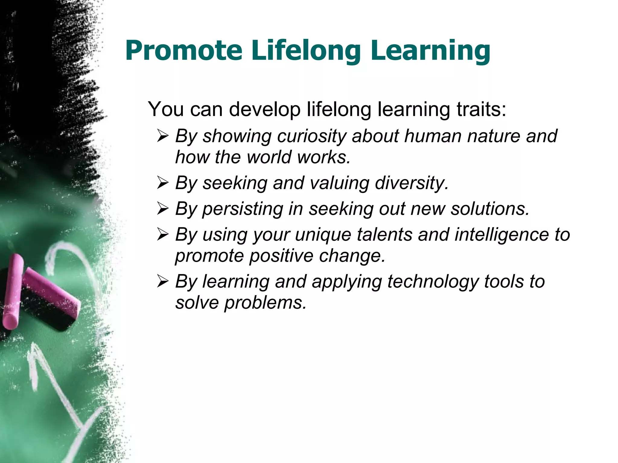 Promote Lifelong Learning You can develop lifelong learning traits: By showing curiosity about human nature and how the world works. By seeking and valuing diversity. By persisting in seeking out new solutions. By using your unique talents and intelligence to promote positive change. By learning and applying technology tools to solve problems. 