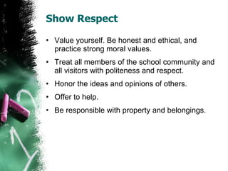 Show Respect Value yourself. Be honest and ethical, and practice strong moral values. Treat all members of the school community and all visitors with politeness and respect. Honor the ideas and opinions of others. Offer to help. Be responsible with property and belongings. 