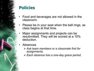Policies Food and beverages are not allowed in the classroom. Please be in your seat when the bell rings, as class begins at that time. Major assignments and projects can be resubmitted. They will be scored at a 10% deduction. Absences Ask team members or a classmate first for assignments. Each absence has a one-day grace period. 