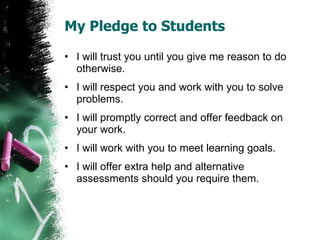 My Pledge to Students I will trust you until you give me reason to do otherwise. I will respect you and work with you to solve problems. I will promptly correct and offer feedback on your work. I will work with you to meet learning goals. I will offer extra help and alternative assessments should you require them. 