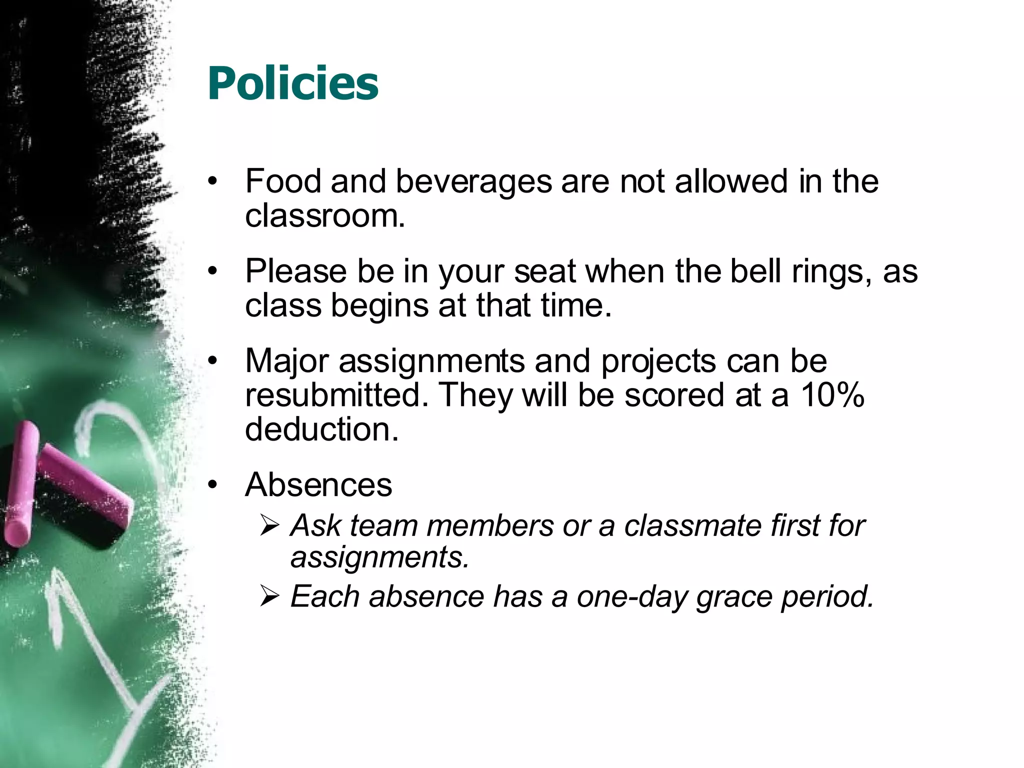 Policies Food and beverages are not allowed in the classroom. Please be in your seat when the bell rings, as class begins at that time. Major assignments and projects can be resubmitted. They will be scored at a 10% deduction. Absences Ask team members or a classmate first for assignments. Each absence has a one-day grace period. 