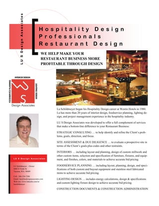 WE HELP MAKE YOUR
RESTAURANT BUSINESS MORE
PROFITABLE THROUGH DESIGN
LUSDesignAssociates
H o s p i t a l i t y D e s i g n
P r o f e s s i o n a l s
R e s t a u r a n t D e s i g n
Lu Schildmeyer began his Hospitality Design career at Westin Hotels in 1980.
Lu has more than 20 years of interior design, foodservice planning, lighting de-
sign, and project management experience in the hospitality industry.
LU S Design Associates was developed to offer a full complement of services
that make a bottom-line difference to your Restaurant Business:
STRATEGIC CONSULTING … to help identify and refine the Client’s prob-
lems, goals, direction, and focus.
SITE ASSESSMENT & DUE DILIGENCE … to evaluate a prospective site in
terms of the Client’s goals plus codes and other restraints.
INTERIORS … including layout and planning, design of custom millwork and
other custom items, selection and specification of furniture, fixtures, and equip-
ment, and finishes, colors, and materials to achieve accurate bid pricing.
FOODSERVICE PLANNING … including layout, planning, design, and speci-
fications of both custom and buyout equipment and stainless steel fabricated
items to achieve accurate bid pricing.
LIGHTING DESIGN … includes energy calculations, design & specifications
and custom lighting fixture design to achieve accurate bid pricing.
CONSTRUCTION DOCUMENTS & CONSTRUCTION ADMINISTRATION
Cell : 206-354-7200
Email: lus@lusdesignassociates.com
Web site: www.linkedin.com/in/
luschildmeyer
LU Schildmeyer - Owner
6402 S Verde St
Tacoma, WA. 98409
L U S D e s i g n A s s o c i a t e s
 