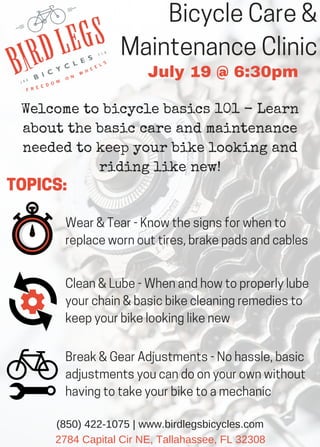 Bicycle Care &
Maintenance Clinic
July 19 @ 6:30pm
2784 Capital Cir NE, Tallahassee, FL 32308
(850) 422­1075 | www.birdlegsbicycles.com
Welcome to bicycle basics 101 - Learn
about the basic care and maintenance
needed to keep your bike looking and
riding like new!
Wear & Tear - Know the signs for when to
replace worn out tires, brake pads and cables
TOPICS:
Clean & Lube - When and how to properly lube
your chain & basic bike cleaning remedies to
keep your bike looking like new
Break & Gear Adjustments - No hassle, basic
adjustments you can do on your own without
having to take your bike to a mechanic
 