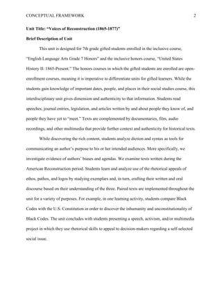 CONCEPTUAL FRAMEWORK 2
Unit Title: “Voices of Reconstruction (1865-1877)”
Brief Description of Unit
This unit is designed for 7th grade gifted students enrolled in the inclusive course,
“English Language Arts Grade 7 Honors” and the inclusive honors course, “United States
History II: 1865-Present.” The honors courses in which the gifted students are enrolled are open-
enrollment courses, meaning it is imperative to differentiate units for gifted learners. While the
students gain knowledge of important dates, people, and places in their social studies course, this
interdisciplinary unit gives dimension and authenticity to that information. Students read
speeches, journal entries, legislation, and articles written by and about people they know of, and
people they have yet to “meet.” Texts are complemented by documentaries, film, audio
recordings, and other multimedia that provide further context and authenticity for historical texts.
While discovering the rich content, students analyze diction and syntax as tools for
communicating an author’s purpose to his or her intended audiences. More specifically, we
investigate evidence of authors’ biases and agendas. We examine texts written during the
American Reconstruction period. Students learn and analyze use of the rhetorical appeals of
ethos, pathos, and logos by studying exemplars and, in turn, crafting their written and oral
discourse based on their understanding of the three. Paired texts are implemented throughout the
unit for a variety of purposes. For example, in one learning activity, students compare Black
Codes with the U.S. Constitution in order to discover the inhumanity and unconstitutionality of
Black Codes. The unit concludes with students presenting a speech, activism, and/or multimedia
project in which they use rhetorical skills to appeal to decision-makers regarding a self-selected
social issue.
 