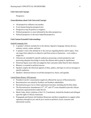 Running head: CONCEPTUAL FRAMEWORK 4
Unit Universal Concept:
Perspective
Generalizations about Unit Universal Concept:
 All perspectives influence one another.
 Every human being has perspective(s).
 Perspectives may be positive or negative.
 Political perspective is most informed by the other perspectives.
 Political perspective is the most impactful perspective.
Unit Content Essential Understandings
English Language Arts:
 A speaker’s rhetoric includes his or her diction, figurative language, literary devices,
sentence variety, syntax, and tone.
 A speaker’s tone is the attitude he or she conveys regarding themes and/or topics. Tone
can range from subjective to objective and from serious to humorous—even within a
single text.
 Allusions are intended for specific audiences possessing a certain perspective and
possessing adequate knowledge to notice the allusion and to grasp its significance.
 Historical figures most often are judged by their caricature rather than by their character.
 Rhetoric is essential to political success.
 Speakers employ the rhetorical appeals of ethos, pathos, and logos to convey messages to
specific audiences.
 Speakers’ rhetorical choices reveal their perspectives, biases, and agendas.
United States History 1865-present:
 President Lincoln’s assassination negatively affected the success of Reconstruction.
 Reconstruction was ruined by Northern and Southern stakeholders.
 Reconstruction gave rise to white supremacist terrorism, including the Ku Klux Klan.
 The Reconstruction Amendments (13th
, 14th
, and 15th
) were intended to provide African
Americans equal protection under the law.
 Black Codes, direct violations of the U.S. Constitution, limited the freedom and infringed
upon the rights of African Americans.
 Propaganda and rhetoric led Southern Democrats and their sympathizers to support white
supremacy through de jure and de facto racism in political, social, economic and
educational systems.
 