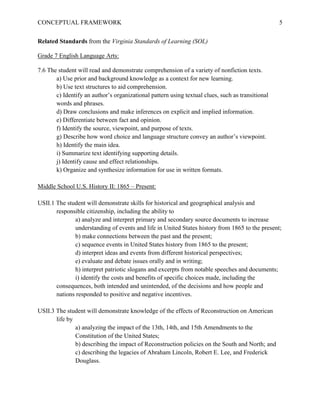 CONCEPTUAL FRAMEWORK 5
Related Standards from the Virginia Standards of Learning (SOL)
Grade 7 English Language Arts:
7.6 The student will read and demonstrate comprehension of a variety of nonfiction texts.
a) Use prior and background knowledge as a context for new learning.
b) Use text structures to aid comprehension.
c) Identify an author’s organizational pattern using textual clues, such as transitional
words and phrases.
d) Draw conclusions and make inferences on explicit and implied information.
e) Differentiate between fact and opinion.
f) Identify the source, viewpoint, and purpose of texts.
g) Describe how word choice and language structure convey an author’s viewpoint.
h) Identify the main idea.
i) Summarize text identifying supporting details.
j) Identify cause and effect relationships.
k) Organize and synthesize information for use in written formats.
Middle School U.S. History II: 1865 – Present:
USII.1 The student will demonstrate skills for historical and geographical analysis and
responsible citizenship, including the ability to
a) analyze and interpret primary and secondary source documents to increase
understanding of events and life in United States history from 1865 to the present;
b) make connections between the past and the present;
c) sequence events in United States history from 1865 to the present;
d) interpret ideas and events from different historical perspectives;
e) evaluate and debate issues orally and in writing;
h) interpret patriotic slogans and excerpts from notable speeches and documents;
i) identify the costs and benefits of specific choices made, including the
consequences, both intended and unintended, of the decisions and how people and
nations responded to positive and negative incentives.
USII.3 The student will demonstrate knowledge of the effects of Reconstruction on American
life by
a) analyzing the impact of the 13th, 14th, and 15th Amendments to the
Constitution of the United States;
b) describing the impact of Reconstruction policies on the South and North; and
c) describing the legacies of Abraham Lincoln, Robert E. Lee, and Frederick
Douglass.
 