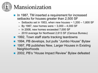 Mansionization
 In 1987, TM inserted a requirement for increased
setbacks for houses greater than 2,500 SF
– Setbacks set in 1953, when new houses ~ 1,200 – 1,800 SF
– By 1987, new homes were ~ 3,000 – 4,000 SF
– In 2008, new homes exceeded 7,000 SF
– 2010 average for Northeast 2,613 SF (Census Bureau)
 1992, Town staff starts tracking teardowns
 1994, PB develops, but pulls “Jumbo House” Bylaw
 1997, PB publishes New, Larger Houses in Existing
Neighborhoods
 2002, PB’s “House Impact Review” Bylaw defeated
 