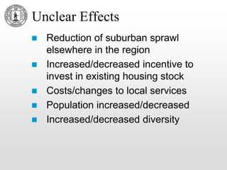 Unclear Effects
 Reduction of suburban sprawl
elsewhere in the region
 Increased/decreased incentive to
invest in existing housing stock
 Costs/changes to local services
 Population increased/decreased
 Increased/decreased diversity
 