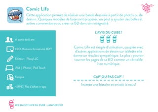 LES SMOOTHIES DU CUBE - JANVIER 2015
L’AVIS DU CUBE !
CAP’ OU PAS CAP’ !
Comic Life
Cette application permet de réaliser une bande dessinée à partir de photos ou de
dessins. Quelques modèles de base sont proposés, on peut y ajouter des bulles et
autres commentaires ou créer sa BD dans son intégralité.
Comic Life est simple d’utilisation, couplée avec
d’autres applications de dessin sur tablette elle
donne un résultat sympathique. Le plus : pouvoir
tourner les pages de sa BD comme un véritable
livre numérique.
Invente une histoire et envoie la nous!
#BD #histoire #créativité #DIY
Editeur : Plasq LLC
iPad | iPhone | iPod Touch
4,99€ | Pas d’achat in-app
français
À partir de 6 ans
 