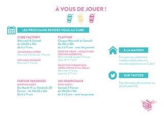 À VOUS DE JOUER !
LES PROCHAINS RENDEZ-VOUS AU CUBE
À LA MAISON
SUR TWITTER
CUBE FACTORY
Mercredi & Samedi
de 14h30 à 16h
de 6 à 11 ans
FAB’FAB VACANCES
MAPPING VIDÉO
Du Mardi 17 au Vendredi 20
Février - de 14h30 à 16h
De 6 à 11 ans
LES SOURICEAUX
PIXEL PARTY !
Samedi 7 Février
de 14h30 à 16h
de 3 à 5 ans - avec les parents
PLAYTIME
Chaque Mercredi et Samedi
De 16h à 18h
de 3 à 11 ans - avec les parents
Envoyez vos créations à
mediation@lecube.com
nous les exposerons au Cube !
Nos dernières découvertes sur
@LeCubeCNE
UN MONDE À CRÉER
Mercredi 4 & Samedi 7 Février
NOS AMIS MASQUÉS
Mercredi 11 Février
COUP DE CŒUR : «JUSQU’À 100»
(ÉDITION MARBOTIC)
Mercredi 4 & Samedi 7 Février
(pour les 3-7 ans)
SÉLECTION THÉMATIQUE:
«VERS L’INFINI ET AU-DELÀ»
Mercredi 11 Février
(pour les 3-11 ans)
 