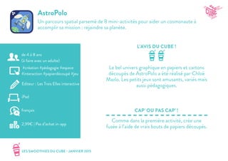 LES SMOOTHIES DU CUBE - JANVIER 2015
L’AVIS DU CUBE !
CAP’ OU PAS CAP’ !
AstroPolo
Un parcours spatial parsemé de 8 mini-activités pour aider un cosmonaute à
accomplir sa mission : rejoindre sa planète.
Le bel univers graphique en papiers et cartons
découpés de AstroPolo a été réalisé par Chloé
Mazlo. Les petits jeux sont amusants, variés mais
aussi pédagogiques.
Comme dans la première activité, crée une
fusée à l’aide de vrais bouts de papiers découpés.
#création #pédagogie #espace
#interaction #papierdécoupé #jeu
Editeur : Les Trois Elles interactive
iPad
2,99€ | Pas d’achat in-app
français
de 4 à 8 ans
(à faire avec un adulte)
 