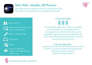 LES SMOOTHIES DU CUBE - JANVIER 2015
L’AVIS DU CUBE !
CAP’ OU PAS CAP’ !
Solar Walk - Modèles 3D Planètes
Une exploration du système solaire en modélisation 3D.
Pour découvrir les planètes, les satellites et les étoiles
Une très belle application, riche et complète
pour tout savoir sur le système solaire.
La navigation très fluide rend la découverte
agréable. L’application propose également de
courts films éducatifs (payants!) pour étancher
votre soif de connaissances.
Sauras-tu nous dire quelle est la plus grande
planète du système solaire ?
Quelle est la plus petite ?
#éducation #découverte #science
#espace #systèmesolaire
Editeur : Vito Technology
iPad | Android
Gratuit sur l’App Store
2,29€ sur le Google Play Store
Achats in-app
français
À partir de 9 ans
 