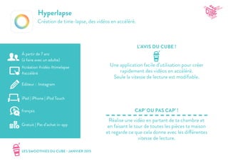 LES SMOOTHIES DU CUBE - JANVIER 2015
L’AVIS DU CUBE !
CAP’ OU PAS CAP’ !
Hyperlapse
Création de time-lapse, des vidéos en accéléré.
Une application facile d’utilisation pour créer
rapidement des vidéos en accéléré.
Seule la vitesse de lecture est modifiable.
Réalise une vidéo en partant de ta chambre et
en faisant le tour de toutes les pièces ta maison
et regarde ce que cela donne avec les différentes
vitesse de lecture.
#création #vidéo #timelapse
#accéléré
Editeur : Instagram
iPad | iPhone | iPod Touch
Gratuit | Pas d’achat in-app
français
À partir de 7 ans
(à faire avec un adulte)
 