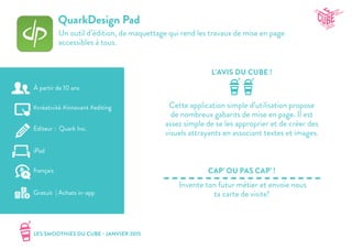 LES SMOOTHIES DU CUBE - JANVIER 2015
L’AVIS DU CUBE !
CAP’ OU PAS CAP’ !
QuarkDesign Pad
Un outil d’édition, de maquettage qui rend les travaux de mise en page
accessibles à tous.
Cette application simple d’utilisation propose
de nombreux gabarits de mise en page. Il est
assez simple de se les approprier et de créer des
visuels attrayants en associant textes et images.
Invente ton futur métier et envoie nous
ta carte de visite!
#créativité #innovant #editing
Editeur : Quark Inc.
iPad
Gratuit | Achats in-app
français
À partir de 10 ans
 