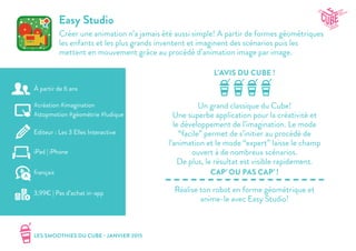 LES SMOOTHIES DU CUBE - JANVIER 2015
L’AVIS DU CUBE !
CAP’ OU PAS CAP’ !
Easy Studio
Créer une animation n’a jamais été aussi simple! A partir de formes géométriques
les enfants et les plus grands inventent et imaginent des scénarios puis les
mettent en mouvement grâce au procédé d’animation image par image.
Un grand classique du Cube!
Une superbe application pour la créativité et
le développement de l’imagination. Le mode
“facile” permet de s’initier au procédé de
l’animation et le mode “expert” laisse le champ
ouvert à de nombreux scénarios.
De plus, le résultat est visible rapidement.
Réalise ton robot en forme géométrique et
anime-le avec Easy Studio!
#création #imagination
#stopmotion #géométrie #ludique
Editeur : Les 3 Elles Interactive
iPad | iPhone
3,99€ | Pas d’achat in-app
français
À partir de 6 ans
 