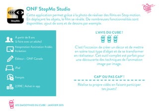 LES SMOOTHIES DU CUBE - JANVIER 2015
L’AVIS DU CUBE !
CAP’ OU PAS CAP’ !
ONF StopMo Studio
Cette application permet grâce à la photo de réaliser des films en Stop motion.
En déplaçant les objets, le film se révèle. De nombreuses fonctionnalités sont
disponibles: ajout de sons et de dessins par exemple.
C’est l’occasion de créer un décor et de mettre
en scène tout type d’objet et de se transformer
en réalisateur. Cet outil complet est parfait pour
une découverte des techniques de l’animation
image par image.
Réalise ta propre vidéo en faisant participer
tes jouets!
#stopmotion #animation #vidéo
#création
Editeur : ONF Canada
iPad
2,99€ | Achat in-app
français
À partir de 8 ans
(à faire avec un adulte)
 