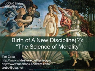 Birth of A New Discipline(?):  “The Science of Morality” Tim Zebo http://www.slideshare.net/jerseyguy  http://www.facebook.com/tim.zebo tzebo@usa.net  Image:  http://www.artinthepicture.com/artists/Alessandro_Botticelli/birth.jpeg  / UUCMC Dialog January 16, 2011 