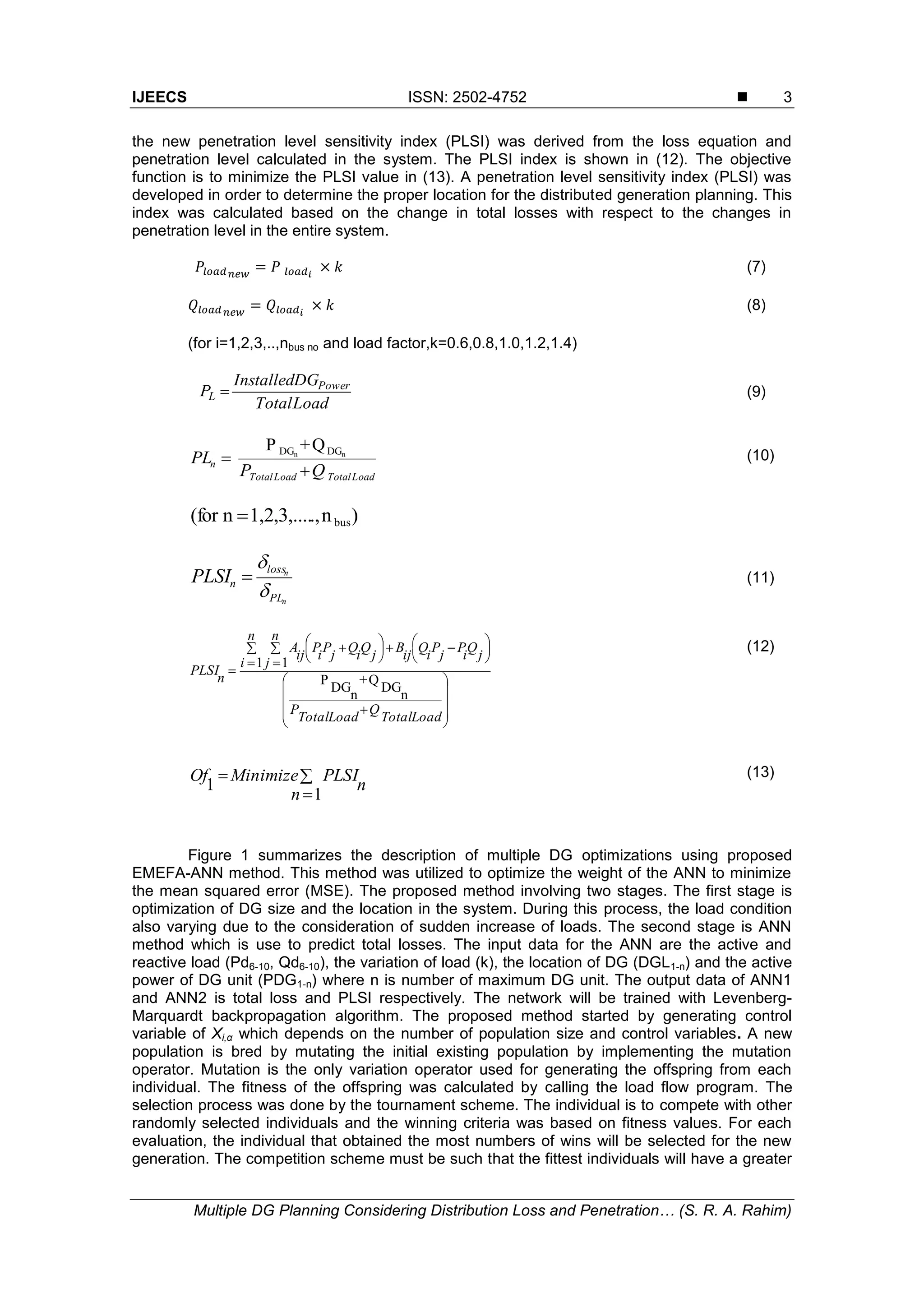 IJEECS ISSN: 2502-4752 
Multiple DG Planning Considering Distribution Loss and Penetration… (S. R. A. Rahim)
3
the new penetration level sensitivity index (PLSI) was derived from the loss equation and
penetration level calculated in the system. The PLSI index is shown in (12). The objective
function is to minimize the PLSI value in (13). A penetration level sensitivity index (PLSI) was
developed in order to determine the proper location for the distributed generation planning. This
index was calculated based on the change in total losses with respect to the changes in
penetration level in the entire system.
(7)
(8)
(for i=1,2,3,..,nbus no and load factor,k=0.6,0.8,1.0,1.2,1.4)
LoadTotal
DGInstalled
P Power
L  (9)
Q+P nn DGDG
LoadTotalLoadTotal
n
QP
PL

 (10)
)n.,1,2,3,....nfor( bus
n
n
PL
loss
nPLSI


 (11)




















 




 

LoadTotal
Q
LoadTotal
P
n
i
n
j
j
Q
i
P
j
P
i
Q
ij
B
j
Q
i
Q
j
P
i
P
ij
A
n
PLSI
n
DG
Q+
n
DG
P
1 1
(12)



1
1
n
n
PLSIMinimizeOf (13)
Figure 1 summarizes the description of multiple DG optimizations using proposed
EMEFA-ANN method. This method was utilized to optimize the weight of the ANN to minimize
the mean squared error (MSE). The proposed method involving two stages. The first stage is
optimization of DG size and the location in the system. During this process, the load condition
also varying due to the consideration of sudden increase of loads. The second stage is ANN
method which is use to predict total losses. The input data for the ANN are the active and
reactive load (Pd6-10, Qd6-10), the variation of load (k), the location of DG (DGL1-n) and the active
power of DG unit (PDG1-n) where n is number of maximum DG unit. The output data of ANN1
and ANN2 is total loss and PLSI respectively. The network will be trained with Levenberg-
Marquardt backpropagation algorithm. The proposed method started by generating control
variable of Xi,α which depends on the number of population size and control variables. A new
population is bred by mutating the initial existing population by implementing the mutation
operator. Mutation is the only variation operator used for generating the offspring from each
individual. The fitness of the offspring was calculated by calling the load flow program. The
selection process was done by the tournament scheme. The individual is to compete with other
randomly selected individuals and the winning criteria was based on fitness values. For each
evaluation, the individual that obtained the most numbers of wins will be selected for the new
generation. The competition scheme must be such that the fittest individuals will have a greater
 