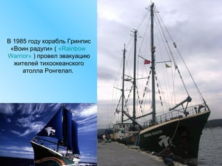 В 1985 году корабль Гринпис
«Воин радуги» ( «Rainbow
Warrior» ) провел эвакуацию
жителей тихоокеанского
атолла Ронгелап.

 