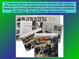В Советском союзе отделение Гринпис появилось в 80-х. В марте
1989 года в СССР вышел двойной альбом под названием «Гринпис.
Прорыв» (Greenpeace Breakthrough), в записи которого участвовали
U2, REM, Sting , Sade, Dire Straits и другие музыканты.

 
