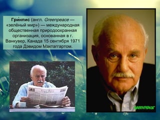 Гри́нпис (англ. Greenpeace —
«зелёный мир») — международная
общественная природоохранная
организация, основанная в г.
Ванкувер, Канада 15 сентября 1971
года Дэвидом Мактаггартом.

 