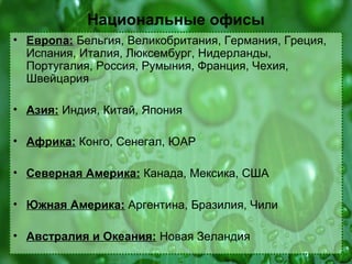 Национальные офисы
• Европа: Бельгия, Великобритания, Германия, Греция,
Испания, Италия, Люксембург, Нидерланды,
Португалия, Россия, Румыния, Франция, Чехия,
Швейцария
• Азия: Индия, Китай, Япония
• Африка: Конго, Сенегал, ЮАР
• Северная Америка: Канада, Мексика, США
• Южная Америка: Аргентина, Бразилия, Чили
• Австралия и Океания: Новая Зеландия

 