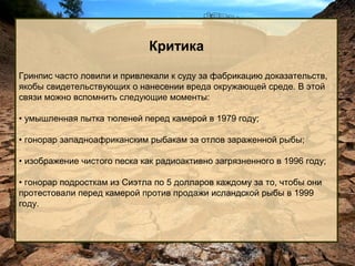 Критика
Гринпис часто ловили и привлекали к суду за фабрикацию доказательств,
якобы свидетельствующих о нанесении вреда окружающей среде. В этой
связи можно вспомнить следующие моменты:
• умышленная пытка тюленей перед камерой в 1979 году;
• гонорар западноафриканским рыбакам за отлов зараженной рыбы;
• изображение чистого песка как радиоактивно загрязненного в 1996 году;
• гонорар подросткам из Сиэтла по 5 долларов каждому за то, чтобы они
протестовали перед камерой против продажи исландской рыбы в 1999
году.

 