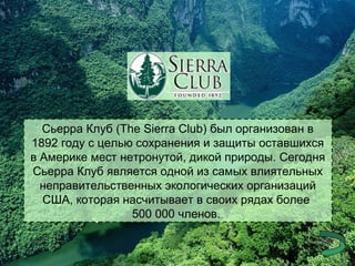 Сьерра Клуб (The Sierra Club) был организован в
1892 году с целью сохранения и защиты оставшихся
в Америке мест нетронутой, дикой природы. Сегодня
Сьерра Клуб является одной из самых влиятельных
неправительственных экологических организаций
США, которая насчитывает в своих рядах более
500 000 членов.

 