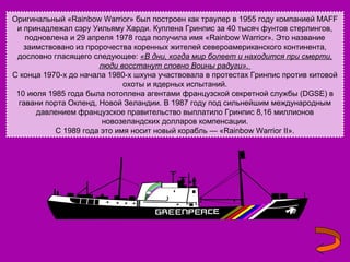 Оригинальный «Rainbow Warrior» был построен как траулер в 1955 году компанией MAFF
и принадлежал сэру Уильяму Харди. Куплена Гринпис за 40 тысяч фунтов стерлингов,
подновлена и 29 апреля 1978 года получила имя «Rainbow Warrior». Это название
заимствовано из пророчества коренных жителей североамериканского континента,
дословно гласящего следующее: «В дни, когда мир болеет и находится при смерти,
люди восстанут словно Воины радуги».
C конца 1970-х до начала 1980-х шхуна участвовала в протестах Гринпис против китовой
охоты и ядерных испытаний.
10 июля 1985 года была потоплена агентами французской секретной службы (DGSE) в
гавани порта Окленд, Новой Зеландии. В 1987 году под сильнейшим международным
давлением французское правительство выплатило Гринпис 8,16 миллионов
новозеландских долларов компенсации.
С 1989 года это имя носит новый корабль — «Rainbow Warrior II».

 