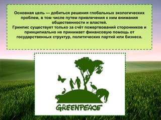 Основная цель — добиться решения глобальных экологических
проблем, в том числе путем привлечения к ним внимания
общественности и властей.
Гринпис существует только за счёт пожертвований сторонников и
принципиально не принимает финансовую помощь от
государственных структур, политических партий или бизнеса.

 