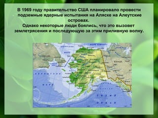 В 1969 году правительство США планировало провести
подземные ядерные испытания на Аляске на Алеутские
островах.
Однако некоторые люди боялись, что это вызовет
землетрясения и последующую за этим приливную волну.

 