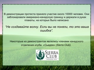 В демонстрации протеста приняло участие около 10000 человек. Они
заблокировали американо-канадскую границу и держали в руках
плакаты, на которых было написано

“Не создавайте волну. Если вы не поняли, то это ваша
ошибка”.
Некоторые из демонстрантов являлись членами канадского
отделения клуба «Сьерра» (Sierra Club).

 