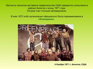 Протесты экологов заставили правительство США прекратить испытания в
районе Амчитки к концу 1971 года.
Остров стал птичьим заповедником.
В мае 1972 года организация официально была переименована в
«Greenpeace».

4 Ноября 1971 г. Амчитка, США

 