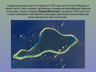 Следующая акция протеста прошла в 1975 году возле атолла Муруроа в
южной части Тихого океана, где Франция проводила атмосферные ядерные
испытания. Акцию проводил Дэвид Мактаггарт, который в 1979 году стал
главой Greenpeace International. Благодаря действиям Гринпис Франция
также прекратила свои испытания.

 