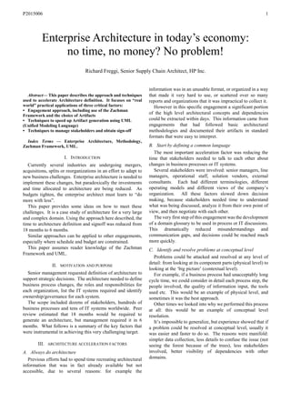 P2015006 1

Abstract— This paper describes the approach and techniques
used to accelerate Architecture definition. It focuses on “real
world” practical applications of three critical factors:
• Engagement approach, including use of the Zachman
Framework and the choice of Artifacts
• Techniques to speed up Artifact generation using UML
(Unified Modeling Language)
• Techniques to manage stakeholders and obtain sign-off
Index Terms — Enterprise Architecture, Methodology,
Zachman Framework, UML.
I. INTRODUCTION
Currently several industries are undergoing mergers,
acquisitions, splits or reorganizations in an effort to adapt to
new business challenges. Enterprise architecture is needed to
implement these changes, but paradoxically the investments
and time allocated to architecture are being reduced. As
budgets tighten, the enterprise architect must learn to “do
more with less”.
This paper provides some ideas on how to meet these
challenges. It is a case study of architecture for a very large
and complex domain. Using the approach here described, the
time to architecture definition and signoff was reduced from
18 months to 6 months.
Similar approaches can be applied to other engagements,
especially where schedule and budget are constrained.
This paper assumes reader knowledge of the Zachman
Framework and UML.
II. MOTIVATION AND PURPOSE
Senior management requested definition of architecture to
support strategic decisions. The architecture needed to define
business process changes, the roles and responsibilities for
each organization, list the IT systems required and identify
ownership/governance for each system.
The scope included dozens of stakeholders, hundreds of
business processes and tens of IT systems worldwide. Peer
review estimated that 18 months would be required to
generate an architecture, but management required it in 6
months. What follows is a summary of the key factors that
were instrumental in achieving this very challenging target.
III. ARCHITECTURE ACCELERATION FACTORS
A. Always do architecture
Previous efforts had to spend time recreating architectural
information that was in fact already available but not
accessible, due to several reasons: for example the
information was in an unusable format, or organized in a way
that made it very hard to use, or scattered over so many
reports and organizations that it was impractical to collect it.
However in this specific engagement a significant portion
of the high level architectural concepts and dependencies
could be extracted within days. This information came from
engagements that had followed basic architectural
methodologies and documented their artifacts in standard
formats that were easy to interpret.
B. Start by defining a common language
The most important acceleration factor was reducing the
time that stakeholders needed to talk to each other about
changes in business processes or IT systems.
Several stakeholders were involved: senior managers, line
managers, operational staff, solution vendors, external
consultants. Each had different terminologies, different
operating models and different views of the company’s
organization. All these factors slowed down decision
making, because stakeholders needed time to understand
what was being discussed, analyze it from their own point of
view, and then negotiate with each other.
The very first step of this engagement was the development
of a domain glossary to be used in process or IT discussions.
This dramatically reduced misunderstandings and
communication gaps, and decisions could be reached much
more quickly.
C. Identify and resolve problems at conceptual level
Problems could be attacked and resolved at any level of
detail: from looking at its component parts (physical level) to
looking at the ‘big picture’ (contextual level).
For example, if a business process had unacceptably long
cycle time, we could consider in detail each process step, the
people involved, the quality of information input, the tools
used etc. This would be an example of physical level, and
sometimes it was the best approach.
Other times we looked into why we performed this process
at all: this would be an example of conceptual level
resolution.
It’s impossible to generalize, but experience showed that if
a problem could be resolved at conceptual level, usually it
was easier and faster to do so. The reasons were manifold:
simpler data collection, less details to confuse the issue (not
seeing the forest because of the trees), less stakeholders
involved, better visibility of dependencies with other
domains.
Enterprise Architecture in today’s economy:
no time, no money? No problem!
Richard Freggi, Senior Supply Chain Architect, HP Inc.
 
