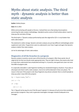 Myths about static analysis. The third
myth - dynamic analysis is better than
static analysis
Author: Andrey Karpov
Date: 03.11.2011
While communicating with people on forums, I noticed there are a few lasting misconceptions
concerning the static analysis methodology. I decided to write a series of brief articles where I want to
show you the real state of things.
The third myth is: "Dynamic analysis performed by tools like valgrind for C/C++ is much better than
static code analysis".
The statement is rather strange. Dynamic and static analyses are just two different methodologies which
supplement each other. Programmers seem to understand it, but I hear it again and again that dynamic
analysis is better than static analysis.
Let me list advantages of static code analysis.
Diagnostics of all the branches in a program
Dynamic analysis in practice cannot cover all the branches of a program. After these words, fans of
valgrind tell me that one should create appropriate tests. They are right in theory. But anyone who tried
to create them understands how complicated and long it is. In practice, even good tests cover not more
than 80% of program code.
It is especially noticeable in code fragments handling non-standard/emergency situations. If you take an
old project and check it with a static analyzer, most errors will be detected in these very places. The
reason is that even if the project is old, these fragments stay almost untested. Here is a brief example to
show you what I mean (FCE Ultra project):
fp = fopen(name,"wb");
int x = 0;
if (!fp)
int x = 1;
The 'x' flag will not be equal to one if the file wasn't opened. It is because of such errors that something
goes wrong in programs: they crash or generate meaningless messages instead of adequate error
messages.
 