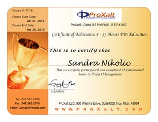 Sandra Nikolic
Has successfully participated and completed 35 Educational
hours in Project Management
Course #: 1016︎
︎
Course Start Date: ︎
Jan 31, 2016︎
Course End Date: ︎
Feb 26, 2016︎
Certiﬁcate of Achievement - 35 Hours PM Education
This is to certify that
Signature
ProXalt LLC, 900 Wilshire Drive, Suite#202 Troy, Mich. 48084
w w w. P r o X a l t . c o m
ProXalt® - Global R.E.P of PMI® - R.E.P # 2697
Tel: 248.565.2000︎
Fax: 248.565.2010︎
E.Mail: Contact@ProXalt.com ︎
 