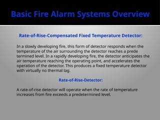 Basic Fire Alarm Systems Overview
Rate-of-Rise-Compensated Fixed Temperature Detector:
In a slowly developing fire, this form of de­
tector responds when the
temperature of the air surrounding the detector reaches a prede­
termined level. In a rapidly developing fire, the detector anticipates the
air temperature reaching the operating point, and accelerates the
operation of the detector. This produces a fixed temperature detector
with virtually no thermal lag.
Rate-of-Rise-Detector:
A rate-of-rise detector will operate when the rate of temperature
increases from fire exceeds a predetermined level.
 