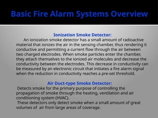 Basic Fire Alarm Systems Overview
Ionization Smoke Detector:
An ionization smoke detector has a small amount of radioactive
material that ionizes the air in the sensing chamber, thus render­
ing it
conductive and permitting a current flow through the air between
two charged electrodes. When smoke particles enter the chamber,
they attach themselves to the ion­
ized air molecules and decrease the
conduc­
tivity between the electrodes. This decrease in conductivity can
be measured by an elec­
tronic circuit that initiates a fire alarm signal
when the reduction in conductivity reaches a pre-set threshold.
Air Duct-type Smoke Detector:
Detects smoke for the primary purpose of controlling the
propagation of smoke through the heating, ventilation and air
conditioning system (HVAC).
These detectors only detect smoke when a small amount of great
volumes of air from large areas of coverage.
 
