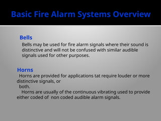 Basic Fire Alarm Systems Overview
Bells
Bells may be used for fire alarm signals where their sound is
distinctive and will not be con­
fused with similar audible
signals used for other purposes.
Horns
Horns are provided for applications tat require louder or more
distinctive signals, or
both.
Horns are usually of the continuous vibrating used to provide
either coded of non coded audible alarm signals.
 