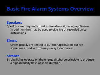Basic Fire Alarm Systems Overview
Speakers
Speakers are frequently used as fire alarm signaling appliances.
In addition they may be used to give live or recorded voice
instructions
Sirens
Sirens usually are limited to outdoor application but are
sometimes used in extremely noisy indoor areas.
Strobes
Strobe lights operate on the energy discharge principle to produce
a high intensity flash of short duration.
 
