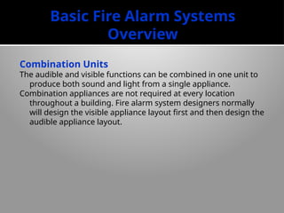Basic Fire Alarm Systems
Overview
Combination Units
The audible and visible functions can be combined in one unit to
produce both sound and light from a single appliance.
Combination appliances are not required at every location
throughout a building. Fire alarm system designers normally
will design the visible appliance layout first and then design the
audible appliance layout.
 